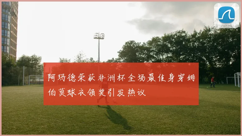 阿玛德荣获非洲杯全场最佳身穿姆伯莫球衣领奖引发热议