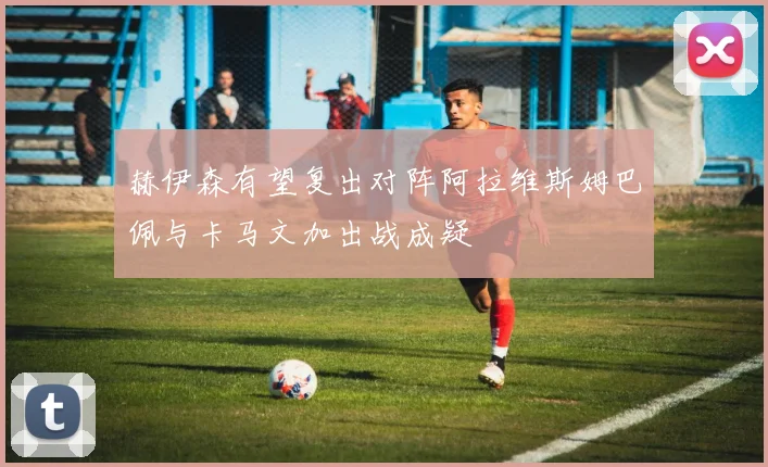 赫伊森有望复出对阵阿拉维斯姆巴佩与卡马文加出战成疑