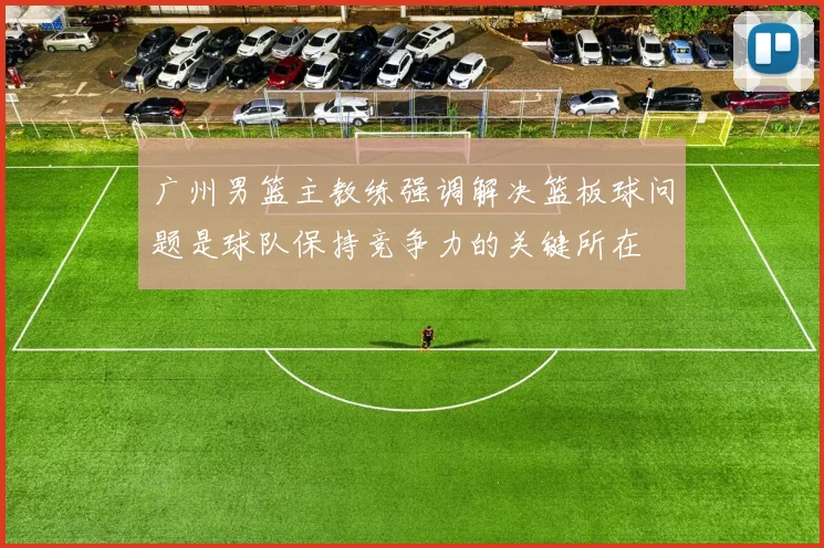 广州男篮主教练强调解决篮板球问题是球队保持竞争力的关键所在