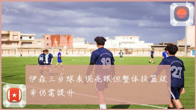 伊森三分球表现亮眼但整体投篮效率仍需提升
