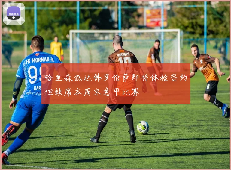 哈里森抵达佛罗伦萨即将体检签约但缺席本周末意甲比赛