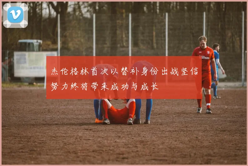 杰伦格林首次以替补身份出战坚信努力终将带来成功与成长