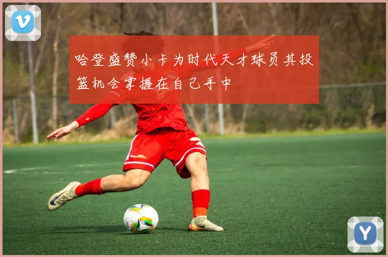 哈登盛赞小卡为时代天才球员其投篮机会掌握在自己手中