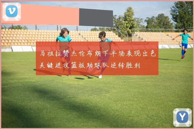 马祖拉赞杰伦布朗下半场表现出色关键进攻篮板助球队逆转胜利