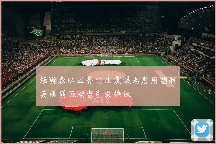 杨瀚森以丑香打法震慑老詹用塑料英语调侃湖蜜引发热议