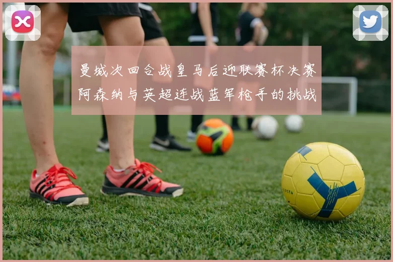 曼城次回合战皇马后迎联赛杯决赛阿森纳与英超连战蓝军枪手的挑战