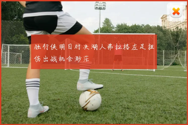 独行侠明日对决湖人弗拉格左足扭伤出战机会渺茫