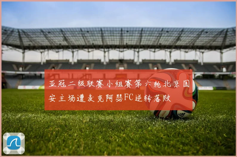 亚冠二级联赛小组赛第六轮北京国安主场遭麦克阿瑟FC逆转落败