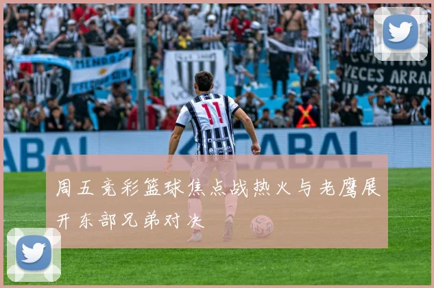 周五竞彩篮球焦点战热火与老鹰展开东部兄弟对决