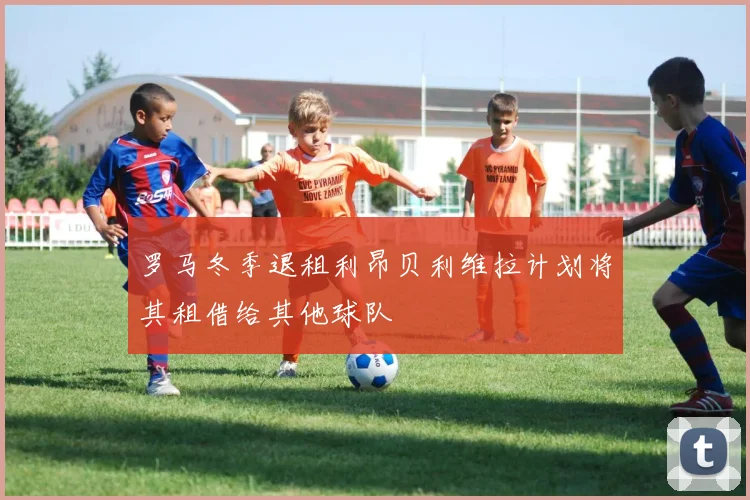 罗马冬季退租利昂贝利维拉计划将其租借给其他球队