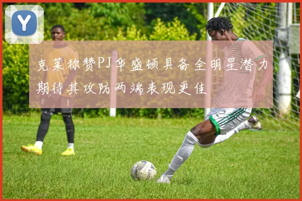 克莱称赞PJ华盛顿具备全明星潜力期待其攻防两端表现更佳