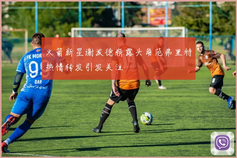 火箭新星谢泼德崭露头角范弗里特热情转发引发关注