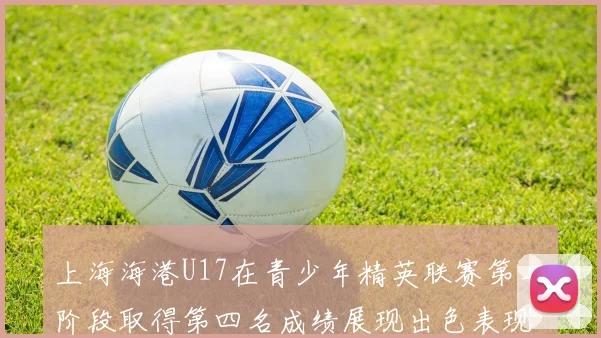 上海海港U17在青少年精英联赛第二阶段取得第四名成绩展现出色表现