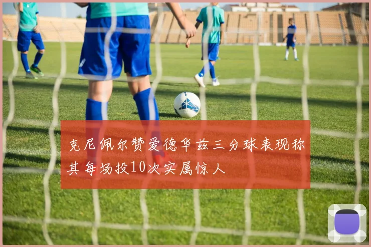 克尼佩尔赞爱德华兹三分球表现称其每场投10次实属惊人