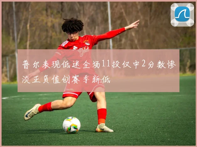 普尔表现低迷全场11投仅中2分数惨淡正负值创赛季新低