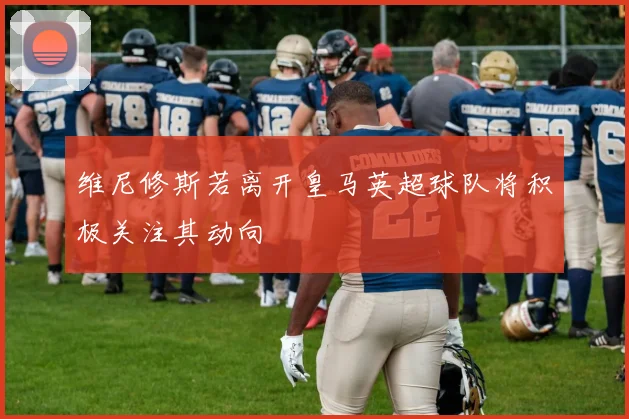 维尼修斯若离开皇马英超球队将积极关注其动向